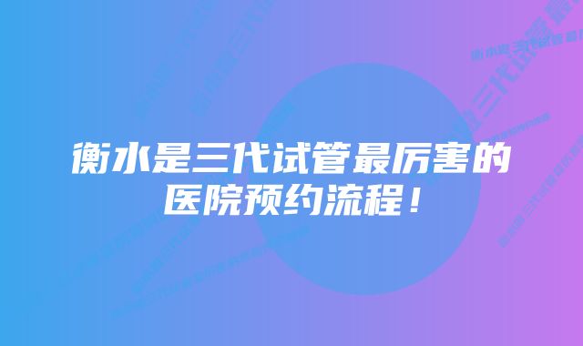 衡水是三代试管最厉害的医院预约流程！