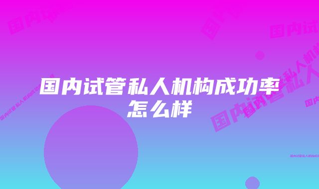 国内试管私人机构成功率怎么样