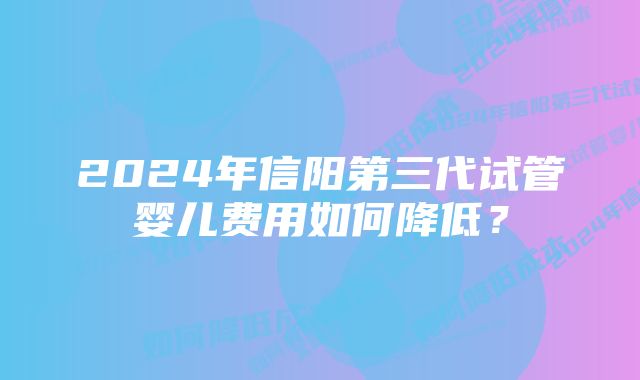 2024年信阳第三代试管婴儿费用如何降低？