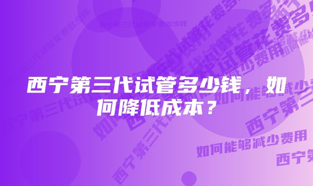 西宁第三代试管多少钱，如何降低成本？