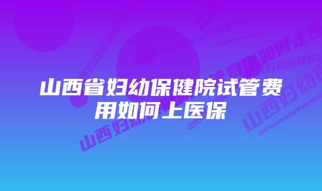 山西省妇幼保健院试管费用如何上医保