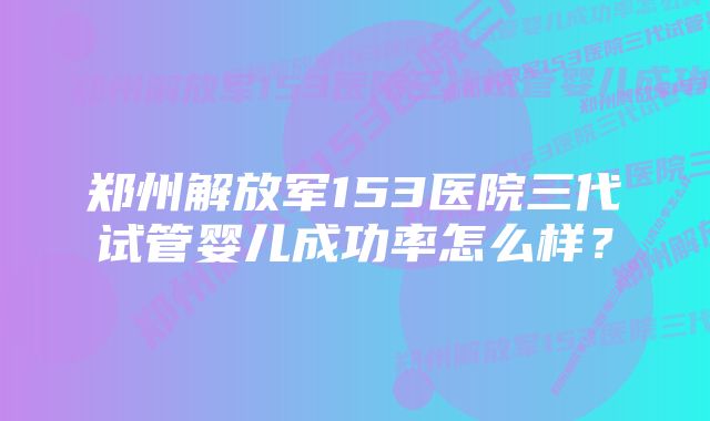 郑州解放军153医院三代试管婴儿成功率怎么样？