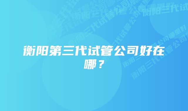 衡阳第三代试管公司好在哪？