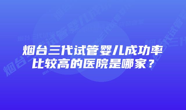 烟台三代试管婴儿成功率比较高的医院是哪家？