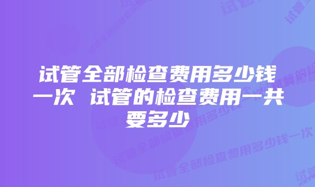 试管全部检查费用多少钱一次 试管的检查费用一共要多少