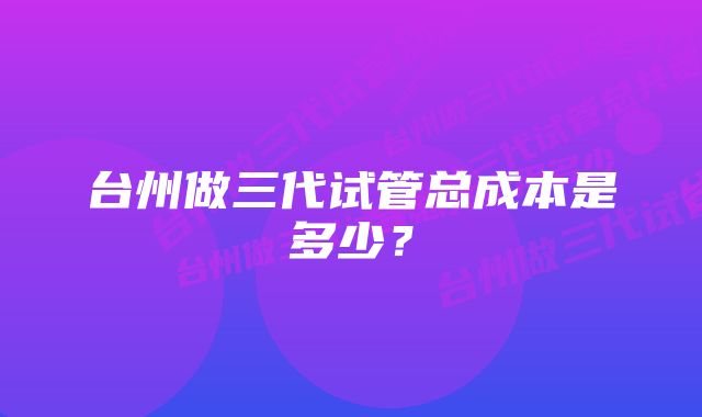 台州做三代试管总成本是多少？