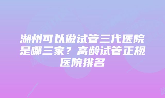 湖州可以做试管三代医院是哪三家？高龄试管正规医院排名