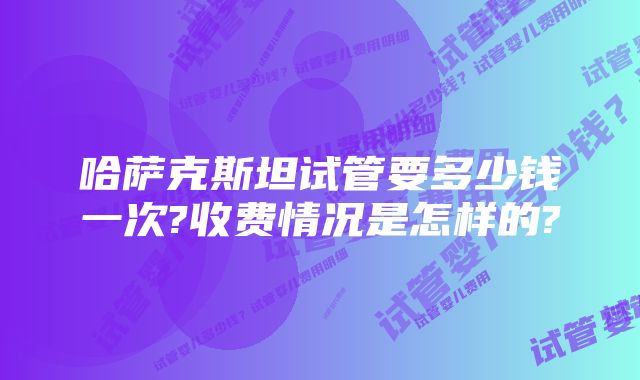 哈萨克斯坦试管要多少钱一次?收费情况是怎样的?