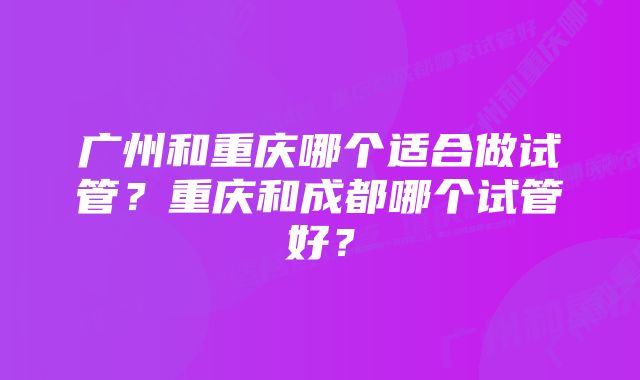 广州和重庆哪个适合做试管？重庆和成都哪个试管好？