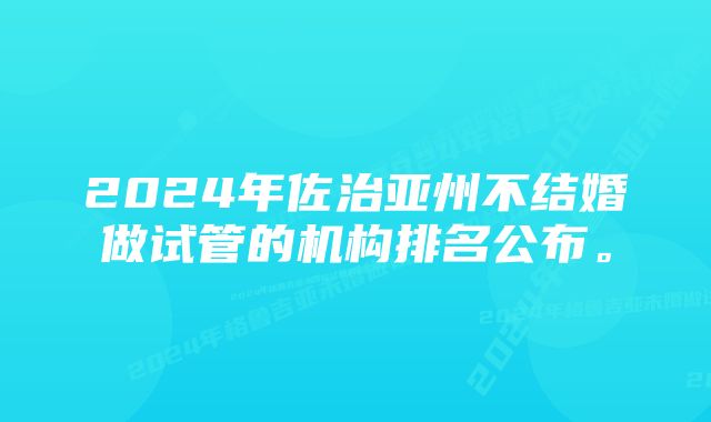 2024年佐治亚州不结婚做试管的机构排名公布。