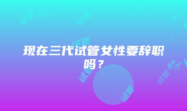 现在三代试管女性要辞职吗？