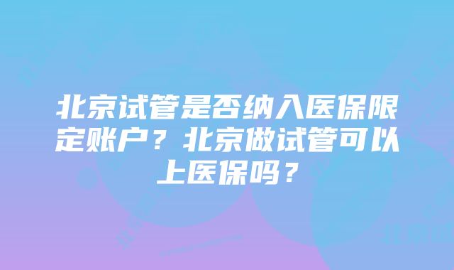 北京试管是否纳入医保限定账户？北京做试管可以上医保吗？