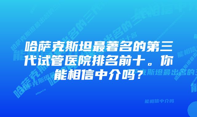 哈萨克斯坦最著名的第三代试管医院排名前十。你能相信中介吗？