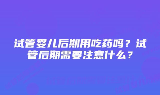 试管婴儿后期用吃药吗？试管后期需要注意什么？