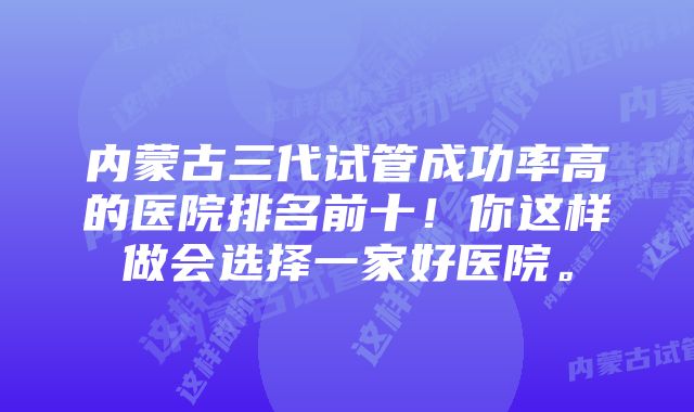 内蒙古三代试管成功率高的医院排名前十！你这样做会选择一家好医院。