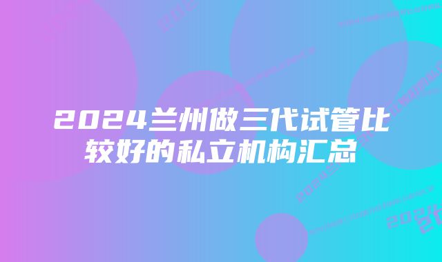 2024兰州做三代试管比较好的私立机构汇总