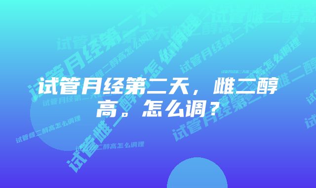 试管月经第二天，雌二醇高。怎么调？