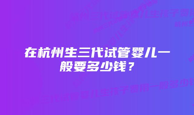 在杭州生三代试管婴儿一般要多少钱？