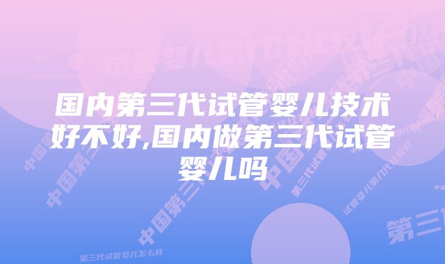 国内第三代试管婴儿技术好不好,国内做第三代试管婴儿吗