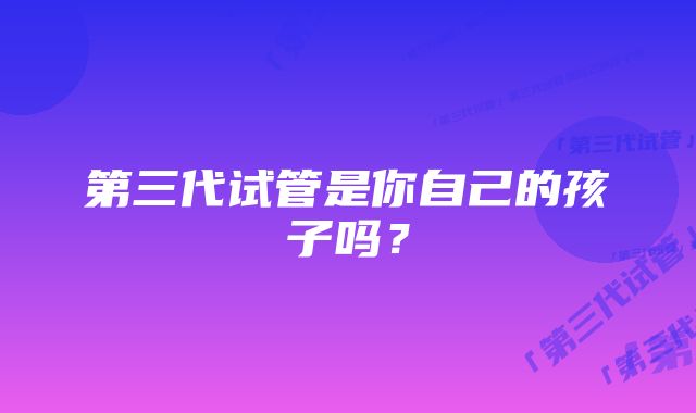 第三代试管是你自己的孩子吗？