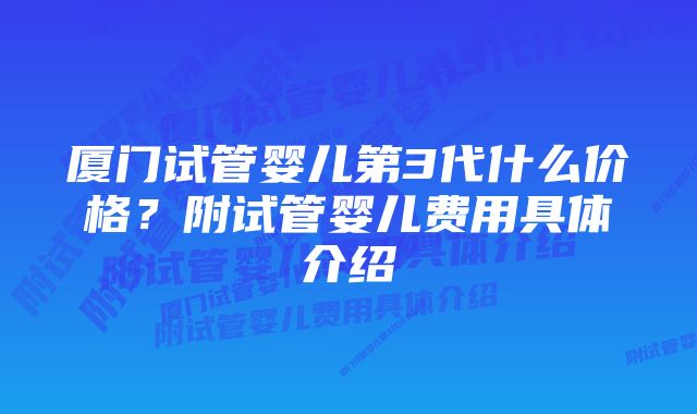 厦门试管婴儿第3代什么价格？附试管婴儿费用具体介绍