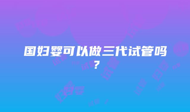 国妇婴可以做三代试管吗？