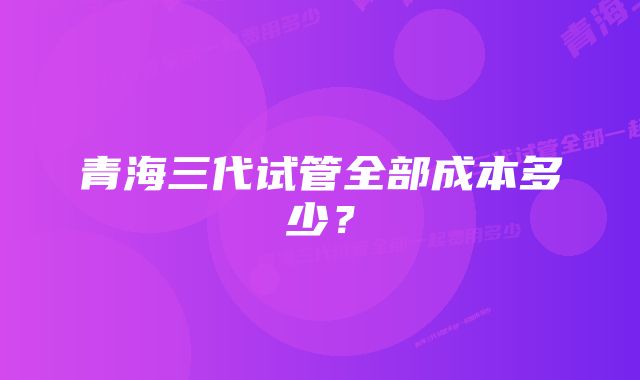 青海三代试管全部成本多少？