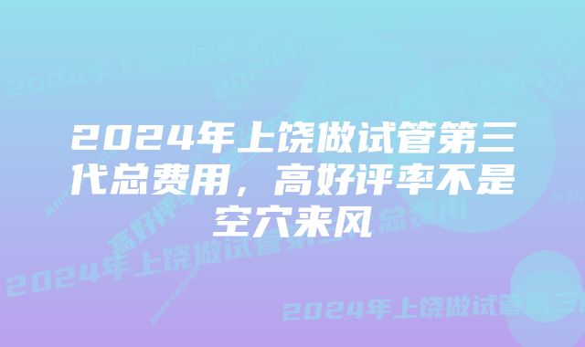 2024年上饶做试管第三代总费用，高好评率不是空穴来风