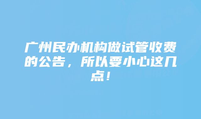 广州民办机构做试管收费的公告，所以要小心这几点！