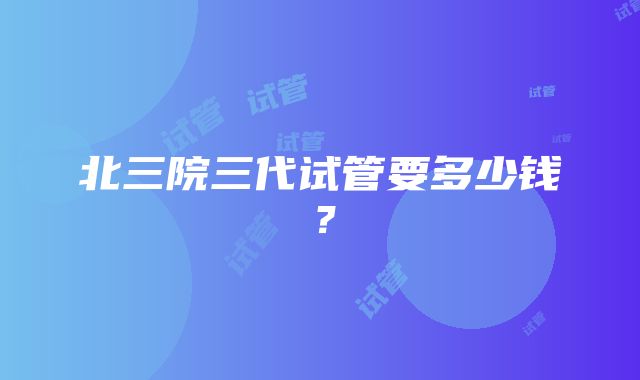 北三院三代试管要多少钱？