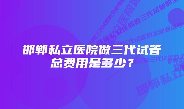 邯郸私立医院做三代试管总费用是多少？