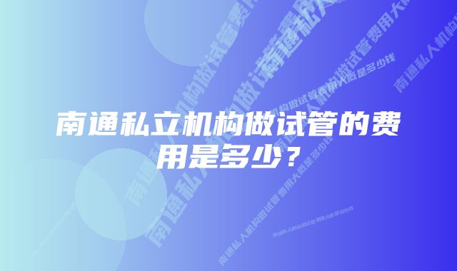 南通私立机构做试管的费用是多少？