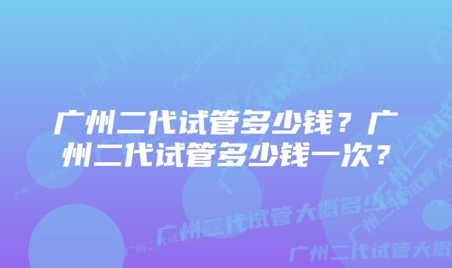 广州二代试管多少钱？广州二代试管多少钱一次？