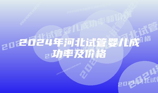 2024年河北试管婴儿成功率及价格