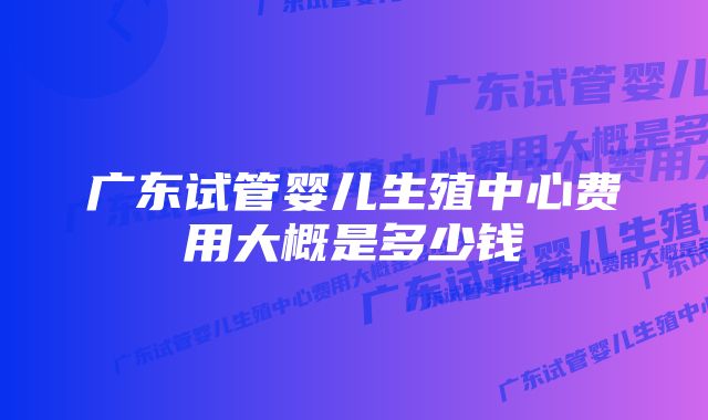 广东试管婴儿生殖中心费用大概是多少钱