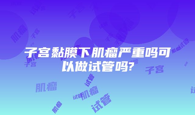 子宫黏膜下肌瘤严重吗可以做试管吗?