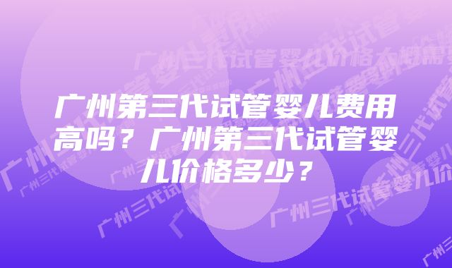 广州第三代试管婴儿费用高吗？广州第三代试管婴儿价格多少？