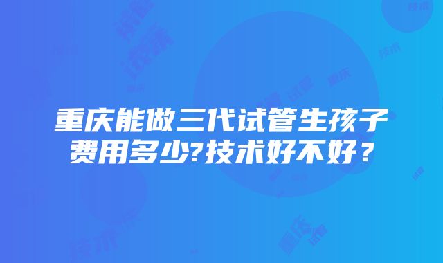 重庆能做三代试管生孩子费用多少?技术好不好？