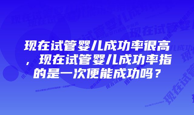 现在试管婴儿成功率很高，现在试管婴儿成功率指的是一次便能成功吗？