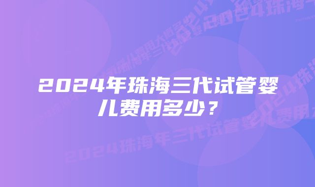 2024年珠海三代试管婴儿费用多少？