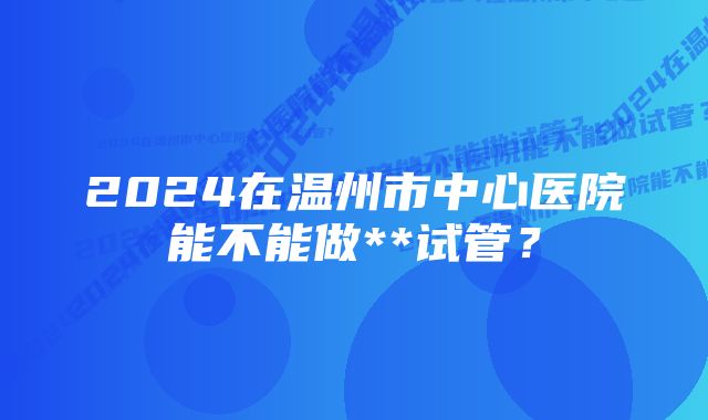 2024在温州市中心医院能不能做**试管？