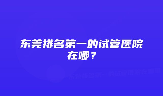 东莞排名第一的试管医院在哪？