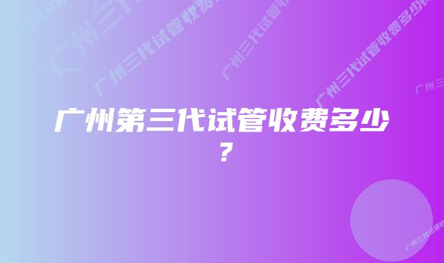 广州第三代试管收费多少？