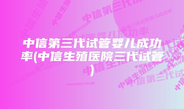 中信第三代试管婴儿成功率(中信生殖医院三代试管)