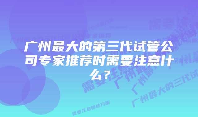 广州最大的第三代试管公司专家推荐时需要注意什么？