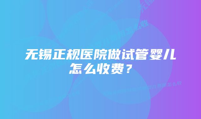 无锡正规医院做试管婴儿怎么收费？