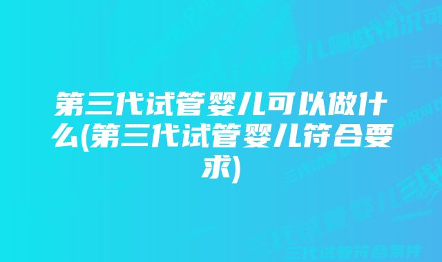 第三代试管婴儿可以做什么(第三代试管婴儿符合要求)