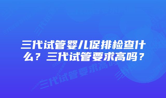 三代试管婴儿促排检查什么？三代试管要求高吗？