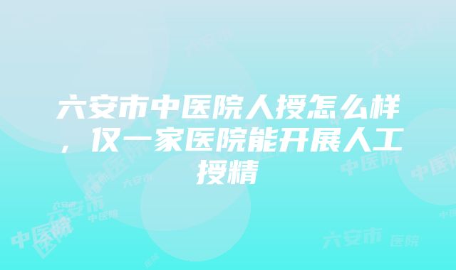 六安市中医院人授怎么样，仅一家医院能开展人工授精