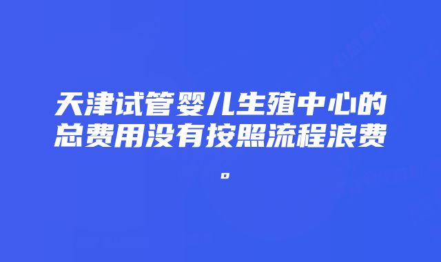 天津试管婴儿生殖中心的总费用没有按照流程浪费。